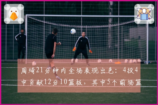 周琦21分钟内全场表现出色：4投4中贡献12分10篮板，其中5个前场篮板