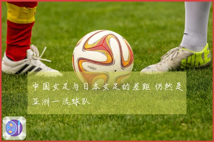中国女足与日本女足的差距 仍然是亚洲一流球队