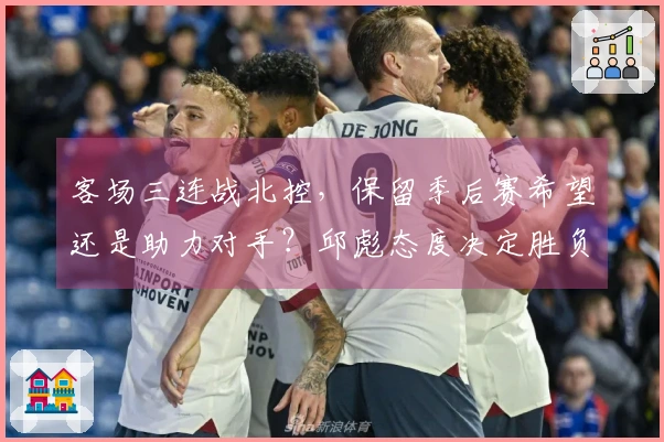 客场三连战北控，保留季后赛希望还是助力对手？邱彪态度决定胜负