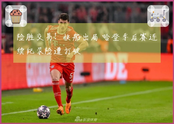 险胜交易！快船出局 哈登季后赛连续纪录险遭打破