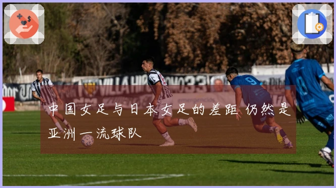 中国女足与日本女足的差距 仍然是亚洲一流球队