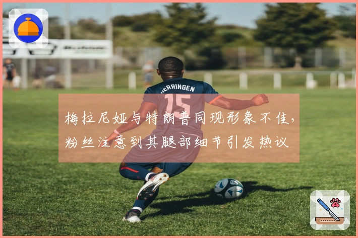 梅拉尼娅与特朗普同现形象不佳，粉丝注意到其腿部细节引发热议