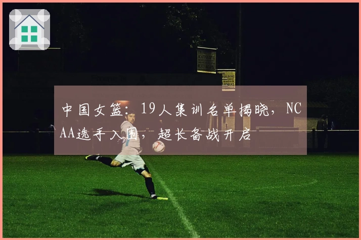 中国女篮：19人集训名单揭晓，NCAA选手入围，超长备战开启