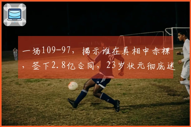 一场109-97，揭示谁在真相中赤裸，签下2.8亿合同，23岁状元彻底迷失方向