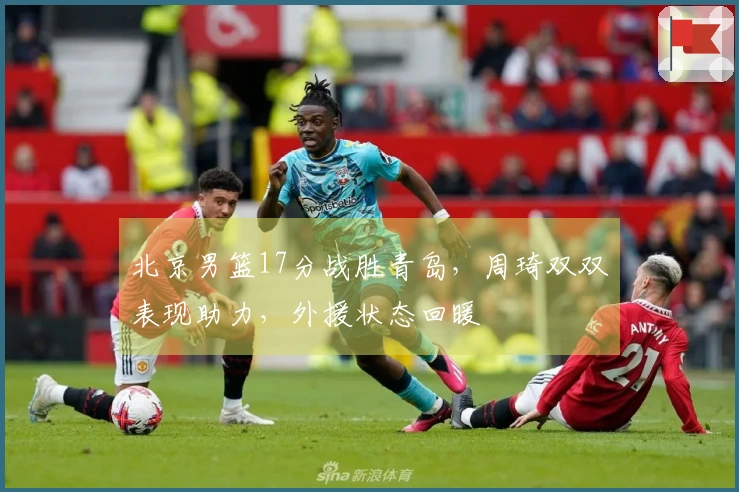 北京男篮17分战胜青岛，周琦双双表现助力，外援状态回暖