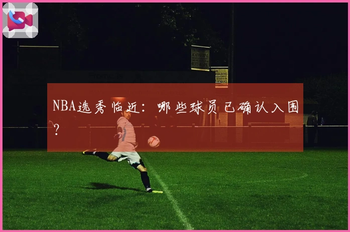NBA选秀临近：哪些球员已确认入围？