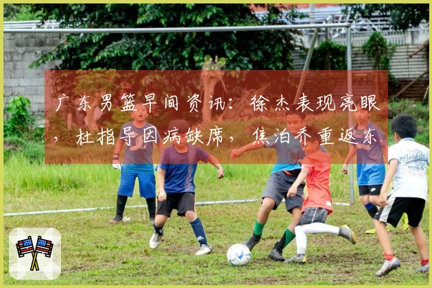 广东男篮早间资讯：徐杰表现亮眼，杜指导因病缺席，焦泊乔重返东莞