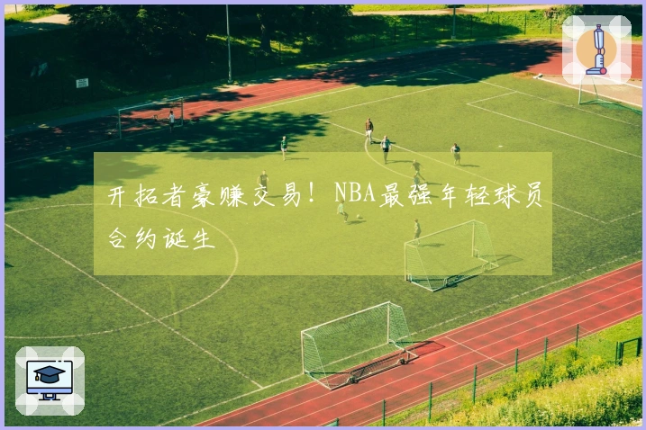 开拓者豪赚交易！NBA最强年轻球员合约诞生