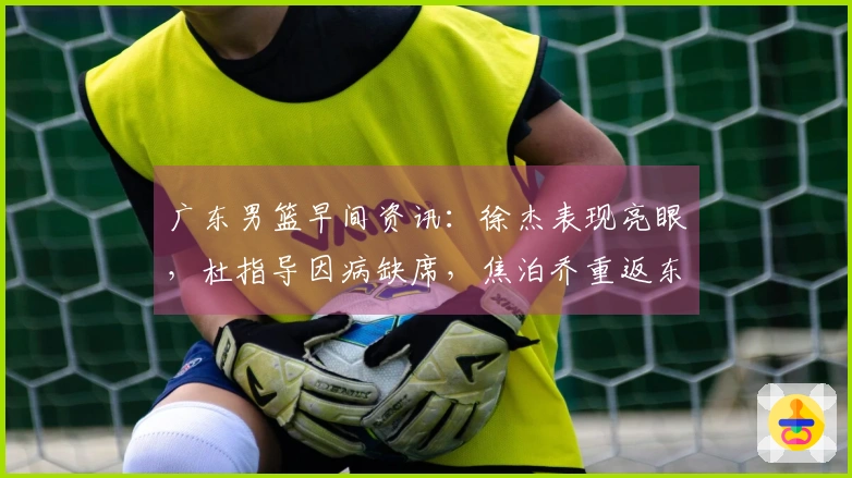 广东男篮早间资讯：徐杰表现亮眼，杜指导因病缺席，焦泊乔重返东莞