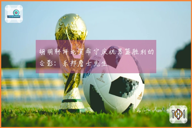 胡明轩评论贺希宁庆祝男篮胜利的合影：乐邦詹士先生