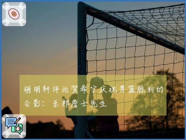 胡明轩评论贺希宁庆祝男篮胜利的合影：乐邦詹士先生