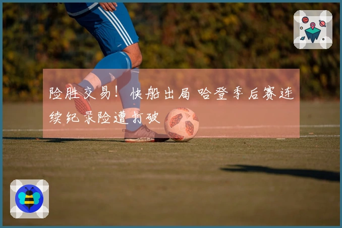 险胜交易！快船出局 哈登季后赛连续纪录险遭打破