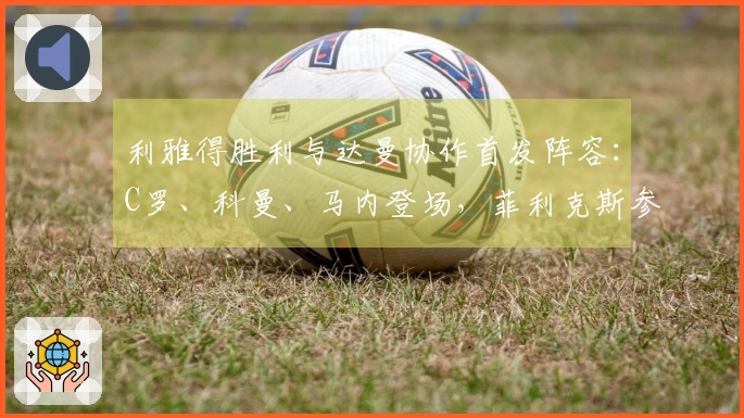 利雅得胜利与达曼协作首发阵容：C罗、科曼、马内登场，菲利克斯参赛