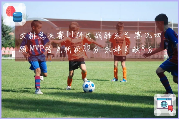 女排总决赛II科内战胜米兰 赛况回顾 MVP哈克斩获22分 朱婷贡献8分