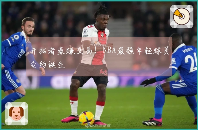 开拓者豪赚交易！NBA最强年轻球员合约诞生